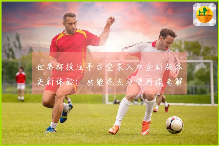 世界杯投注平台登录入口全新版本更新体验：功能亮点与使用指南解读